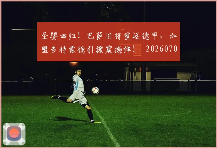 圣婴回归!巴萨旧将重返德甲,加盟多特蒙德引援震撼弹!_20260703225321_20260719171111