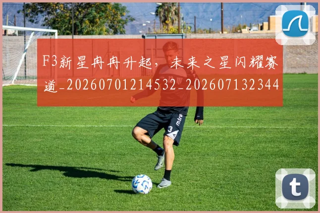 F3新星冉冉升起，未来之星闪耀赛道_20260701214532_20260713234413