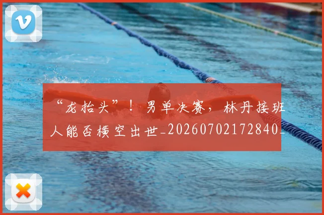 “龙抬头”!男单决赛,林丹接班人能否横空出世_20260702172840_20260716181042