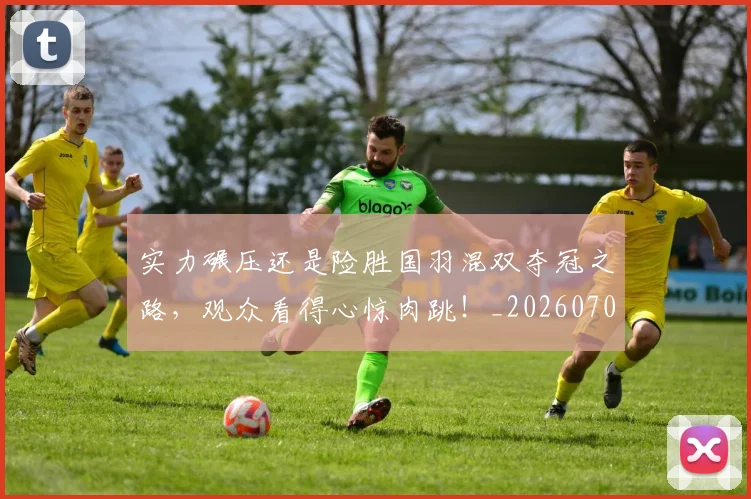 实力碾压还是险胜国羽混双夺冠之路,观众看得心惊肉跳!_20260703233622_20260720193744