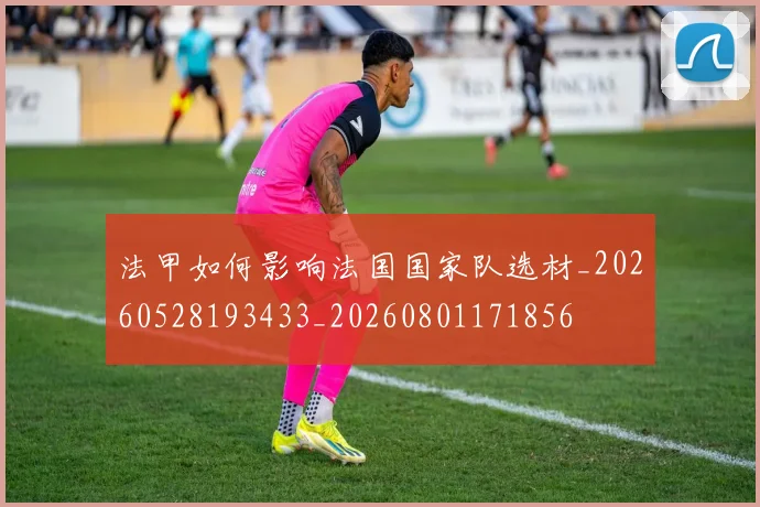 法甲如何影响法国国家队选材_20260528193433_20260801171856