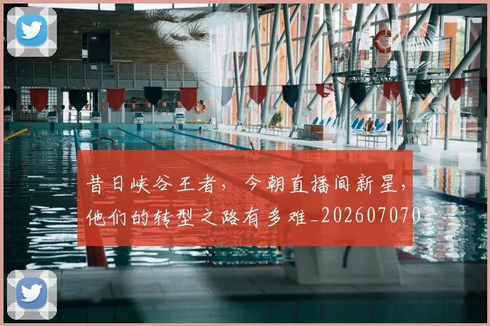 昔日峡谷王者,今朝直播间新星,他们的转型之路有多难_20260707021142