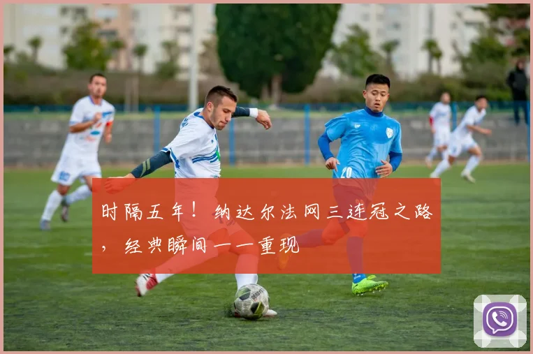 时隔五年！纳达尔法网三连冠之路，经典瞬间一一重现