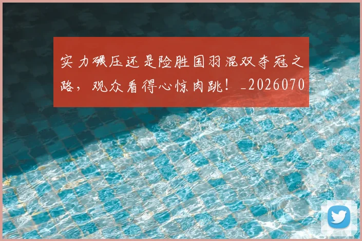 实力碾压还是险胜国羽混双夺冠之路,观众看得心惊肉跳!_20260703233622_20260720193744