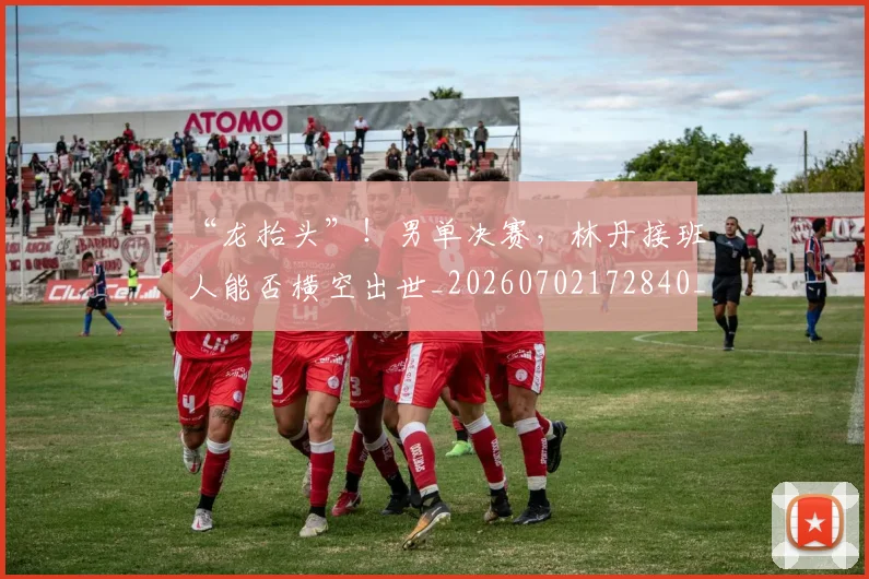 “龙抬头”！男单决赛，林丹接班人能否横空出世_20260702172840_20260716181042