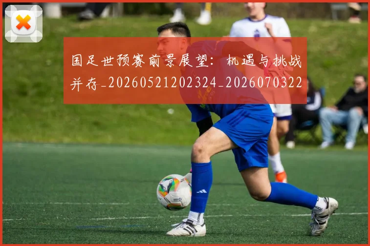 国足世预赛前景展望：机遇与挑战并存_20260521202324_20260703223104_20260719161951